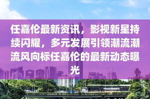 任嘉伦最新资讯，影视新星持续闪耀，多元发展引领潮流潮流风向标任嘉伦的最新动态曝光