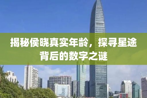 揭秘侯晓真实年龄，探寻星途背后的数字之谜