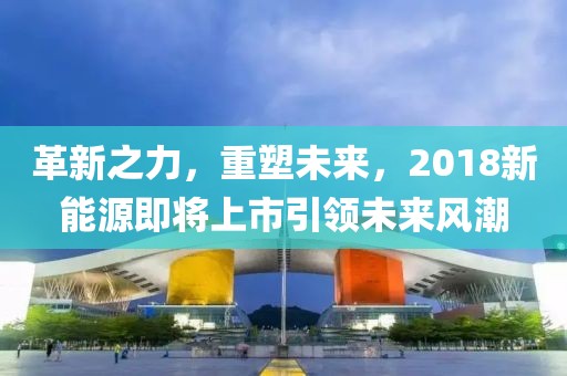 革新之力，重塑未来，2018新能源即将上市引领未来风潮