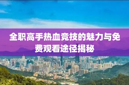全职高手热血竞技的魅力与免费观看途径揭秘