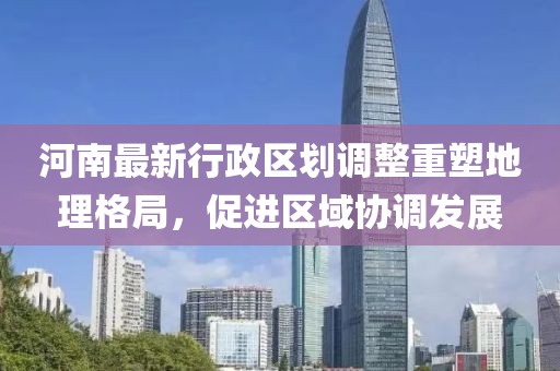 河南最新行政区划调整重塑地理格局，促进区域协调发展