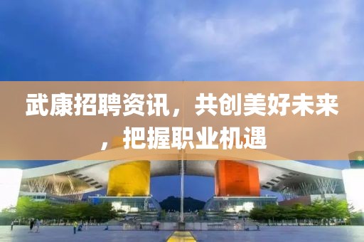 武康招聘资讯，共创美好未来，把握职业机遇