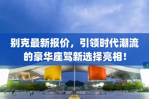 别克最新报价，引领时代潮流的豪华座驾新选择亮相！