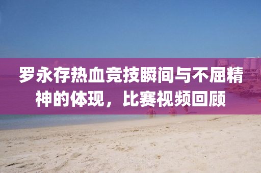 罗永存热血竞技瞬间与不屈精神的体现，比赛视频回顾