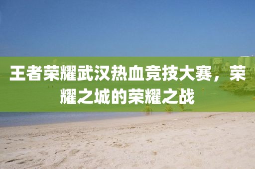 王者荣耀武汉热血竞技大赛，荣耀之城的荣耀之战