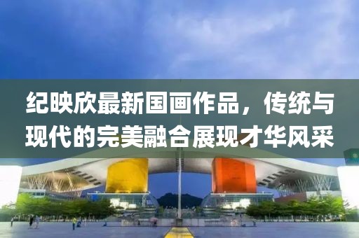 纪映欣最新国画作品，传统与现代的完美融合展现才华风采