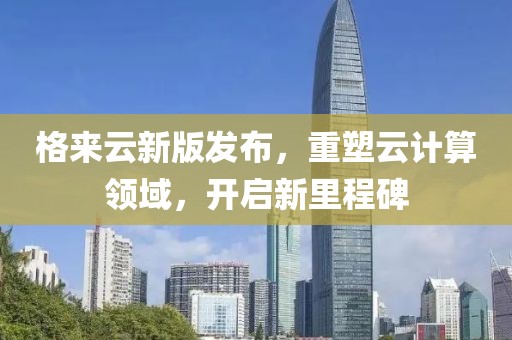 格来云新版发布，重塑云计算领域，开启新里程碑