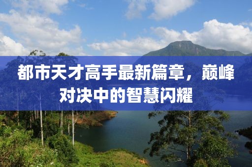 都市天才高手最新篇章，巅峰对决中的智慧闪耀