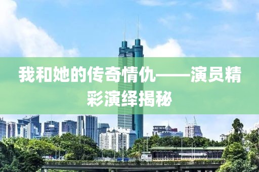 我和她的传奇情仇——演员精彩演绎揭秘