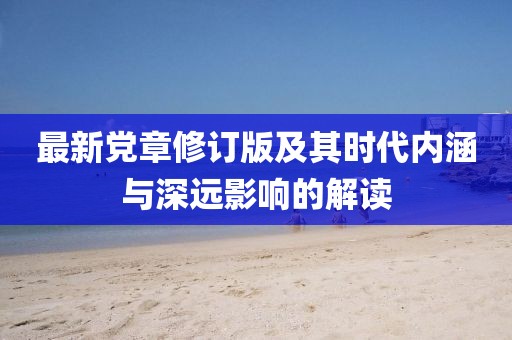 最新党章修订版及其时代内涵与深远影响的解读