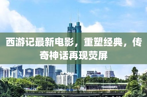 西游记最新电影，重塑经典，传奇神话再现荧屏