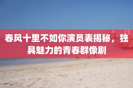 春风十里不如你演员表揭秘，独具魅力的青春群像剧