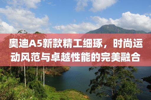 奥迪A5新款精工细琢，时尚运动风范与卓越性能的完美融合