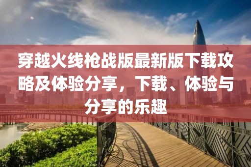 穿越火线枪战版最新版下载攻略及体验分享，下载、体验与分享的乐趣