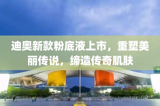 迪奥新款粉底液上市，重塑美丽传说，缔造传奇肌肤