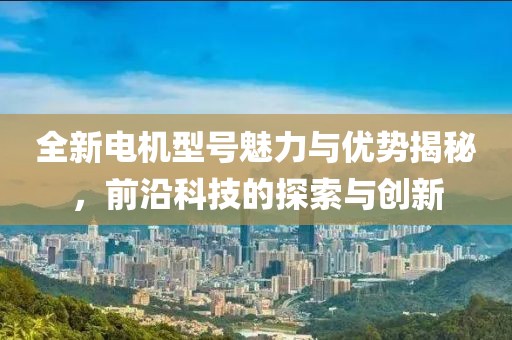 全新电机型号魅力与优势揭秘，前沿科技的探索与创新