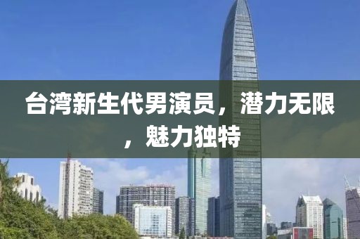 台湾新生代男演员，潜力无限，魅力独特