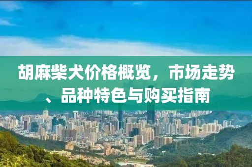 胡麻柴犬价格概览，市场走势、品种特色与购买指南