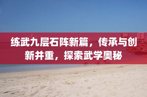 练武九层石阵新篇，传承与创新并重，探索武学奥秘