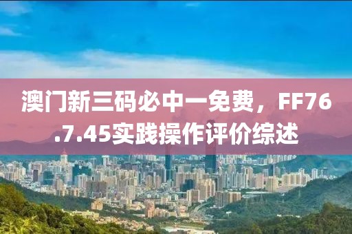 澳门新三码必中一免费，FF76.7.45实践操作评价综述