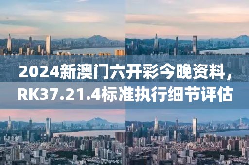 2024新澳门六开彩今晚资料，RK37.21.4标准执行细节评估