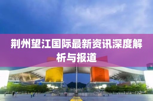 荆州望江国际最新资讯深度解析与报道