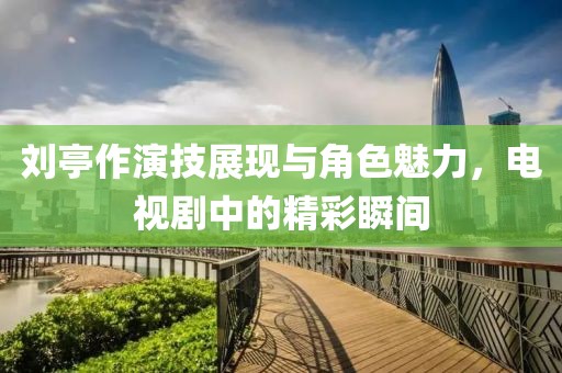 刘亭作演技展现与角色魅力，电视剧中的精彩瞬间