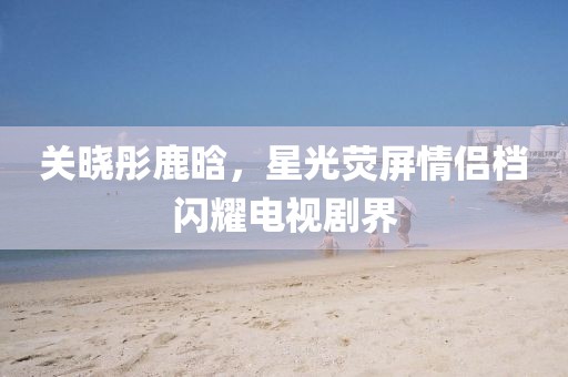 关晓彤鹿晗，星光荧屏情侣档闪耀电视剧界