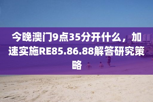 今晚澳门9点35分开什么，加速实施RE85.86.88解答研究策略