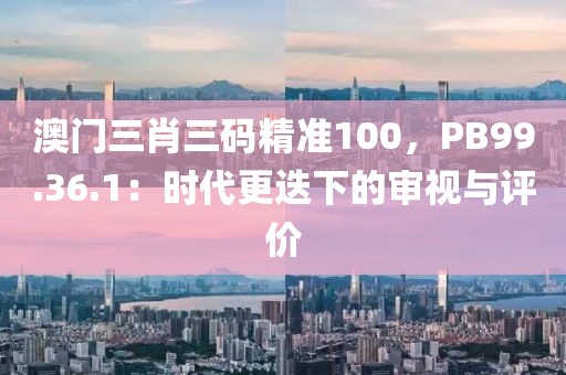 澳门三肖三码精准100，PB99.36.1：时代更迭下的审视与评价