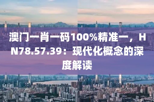 澳门一肖一码100%精准一，HN78.57.39：现代化概念的深度解读
