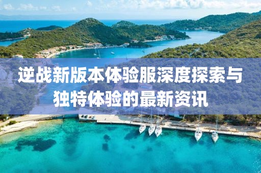 逆战新版本体验服深度探索与独特体验的最新资讯
