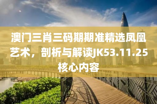 澳门三肖三码期期准精选凤凰艺术，剖析与解读JK53.11.25核心内容