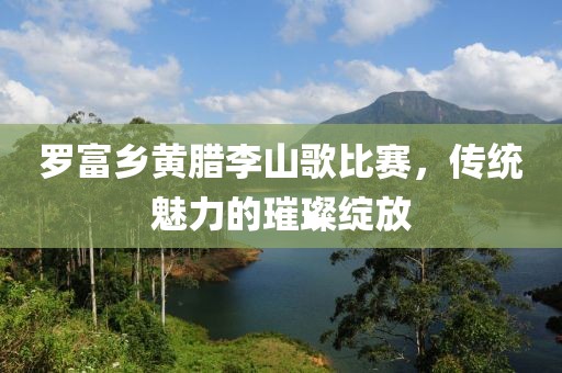 罗富乡黄腊李山歌比赛，传统魅力的璀璨绽放
