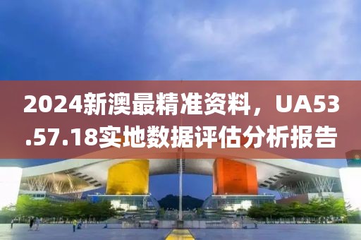 2024新澳最精准资料，UA53.57.18实地数据评估分析报告