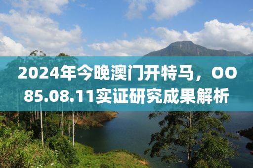 2024年今晚澳门开特马，OO85.08.11实证研究成果解析