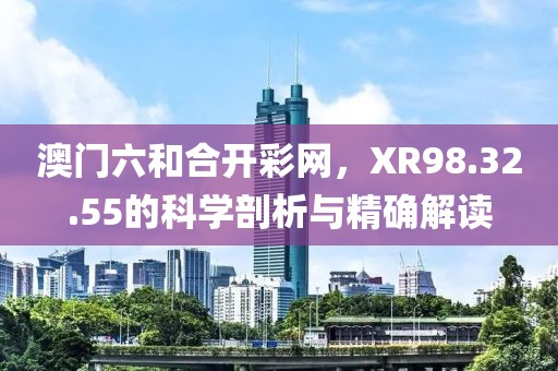 澳门六和合开彩网，XR98.32.55的科学剖析与精确解读