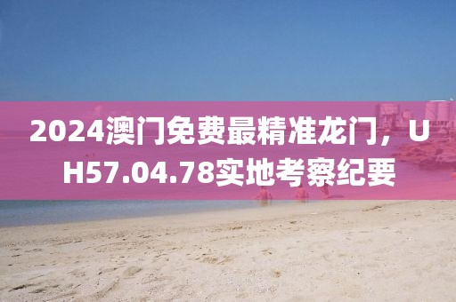 2024澳门免费最精准龙门，UH57.04.78实地考察纪要