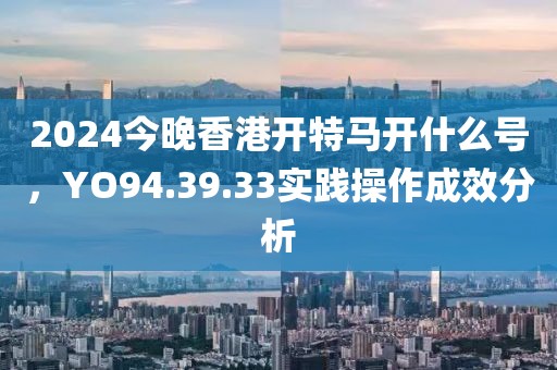 2024今晚香港开特马开什么号，YO94.39.33实践操作成效分析