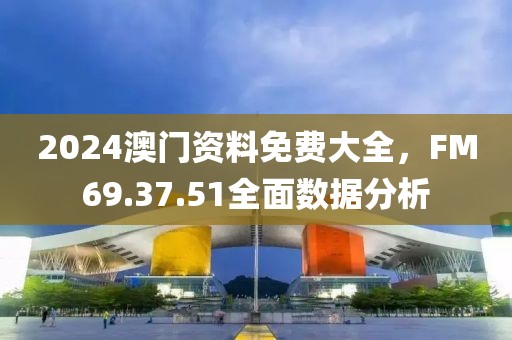 2024澳门资料免费大全，FM69.37.51全面数据分析