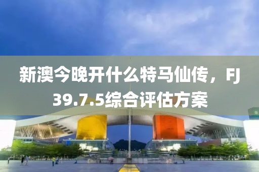 新澳今晚开什么特马仙传，FJ39.7.5综合评估方案