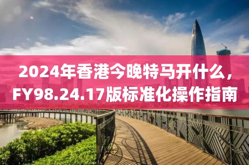 2024年香港今晚特马开什么，FY98.24.17版标准化操作指南