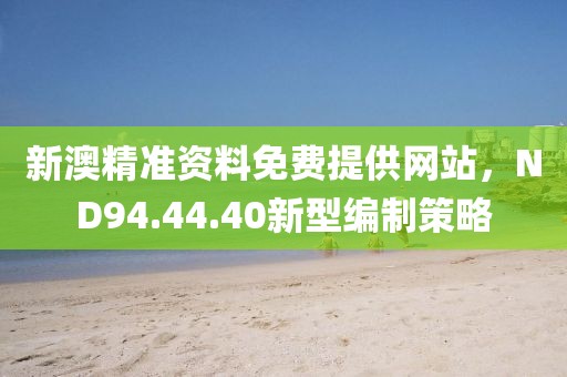 新澳精准资料免费提供网站，ND94.44.40新型编制策略