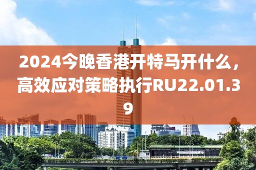 2024今晚香港开特马开什么，高效应对策略执行RU22.01.39