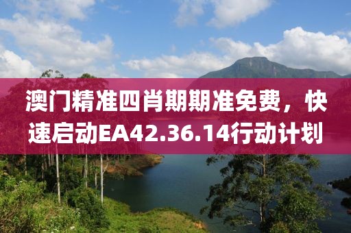 澳门精准四肖期期准免费，快速启动EA42.36.14行动计划