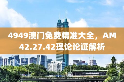 4949澳门免费精准大全，AM42.27.42理论论证解析