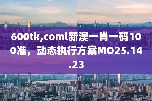600tk,coml新澳一肖一码100准，动态执行方案MO25.14.23