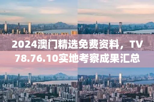 2024澳门精选免费资料，TV78.76.10实地考察成果汇总