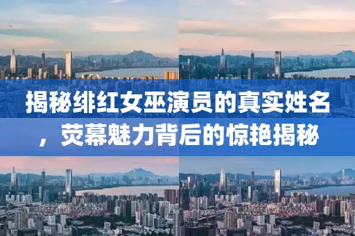 揭秘绯红女巫演员的真实姓名，荧幕魅力背后的惊艳揭秘