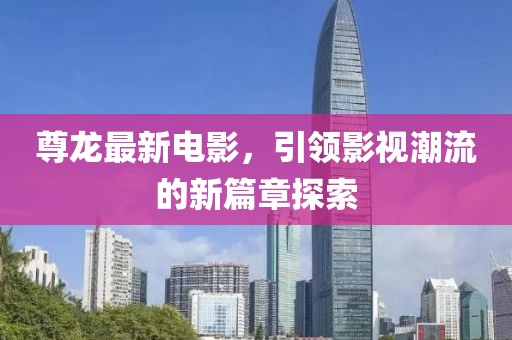 尊龙最新电影，引领影视潮流的新篇章探索